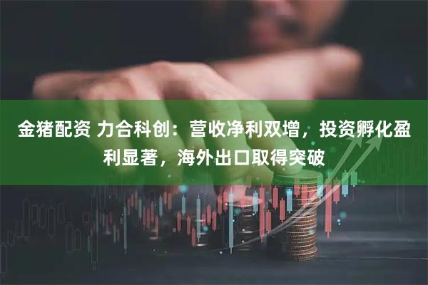 金猪配资 力合科创：营收净利双增，投资孵化盈利显著，海外出口取得突破