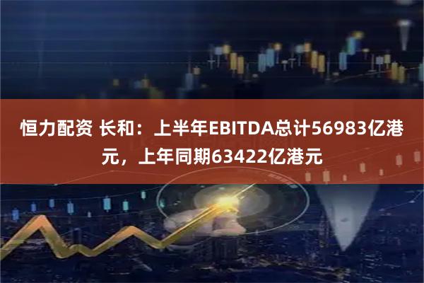恒力配资 长和：上半年EBITDA总计56983亿港元，上年同期63422亿港元
