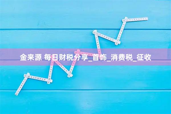 金来源 每日财税分享_首饰_消费税_征收