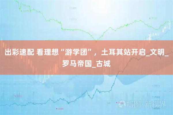 出彩速配 看理想“游学团”，土耳其站开启_文明_罗马帝国_古城