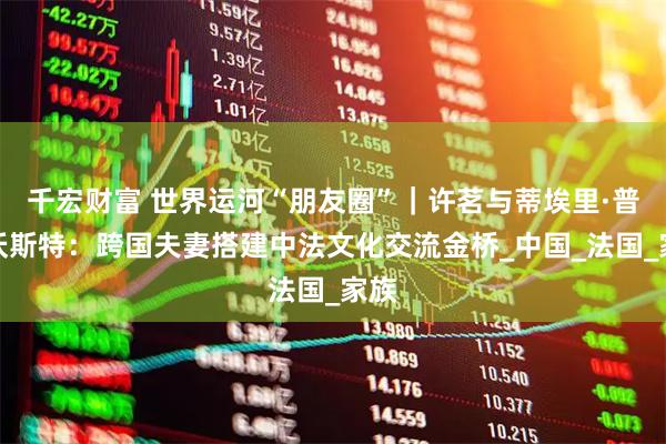 千宏财富 世界运河“朋友圈”｜许茗与蒂埃里·普罗沃斯特：跨国夫妻搭建中法文化交流金桥_中国_法国_家族