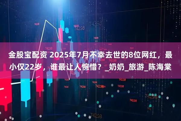 金股宝配资 2025年7月不幸去世的8位网红，最小仅22岁，谁最让人惋惜？_奶奶_旅游_陈海棠