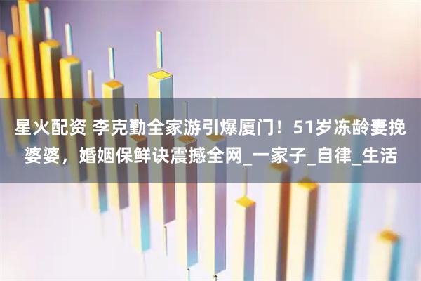 星火配资 李克勤全家游引爆厦门！51岁冻龄妻挽婆婆，婚姻保鲜诀震撼全网_一家子_自律_生活