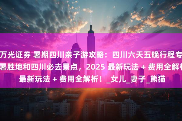 万光证券 暑期四川亲子游攻略：四川六天五晚行程专为带娃设计，覆盖避暑胜地和四川必去景点，2025 最新玩法 + 费用全解析！_女儿_妻子_熊猫