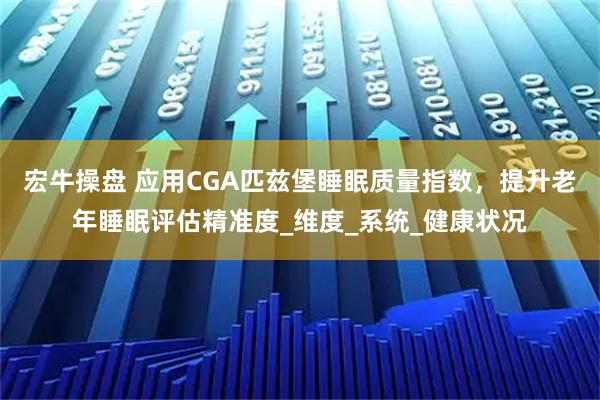 宏牛操盘 应用CGA匹兹堡睡眠质量指数，提升老年睡眠评估精准度_维度_系统_健康状况
