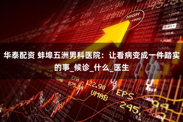 华泰配资 蚌埠五洲男科医院：让看病变成一件踏实的事_候诊_什么_医生