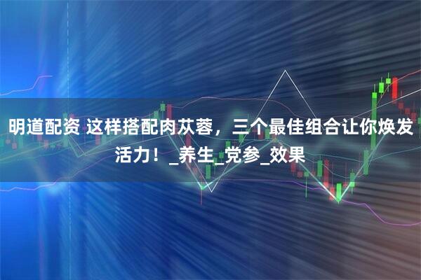 明道配资 这样搭配肉苁蓉，三个最佳组合让你焕发活力！_养生_党参_效果