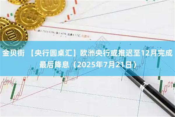 金贝街 【央行圆桌汇】欧洲央行或推迟至12月完成最后降息(2025年7月21日)