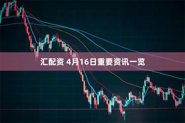 汇配资 4月16日重要资讯一览