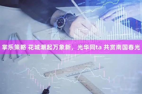 掌乐策略 花城潮起万象新，光华同ta 共赏南国春光