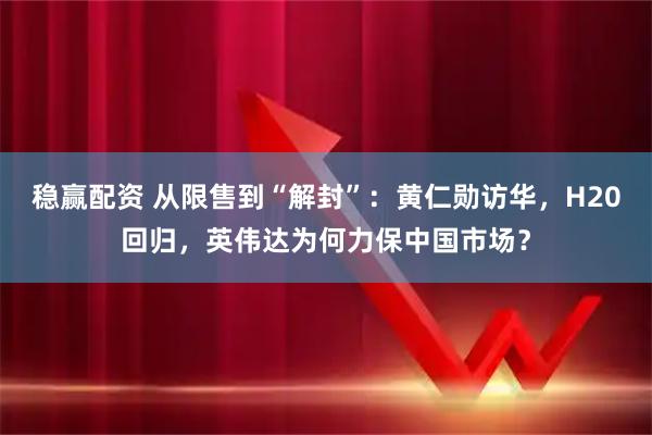 稳赢配资 从限售到“解封”：黄仁勋访华，H20回归，英伟达为何力保中国市场？