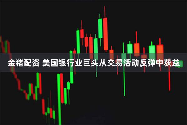金猪配资 美国银行业巨头从交易活动反弹中获益