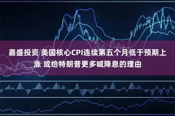 嘉盛投资 美国核心CPI连续第五个月低于预期上涨 或给特朗普更多喊降息的理由