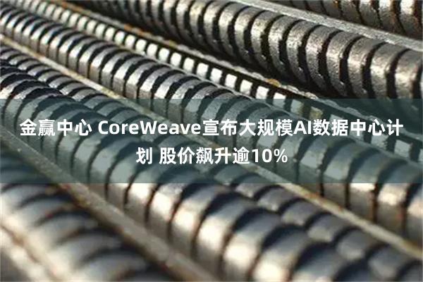 金赢中心 CoreWeave宣布大规模AI数据中心计划 股价飙升逾10%