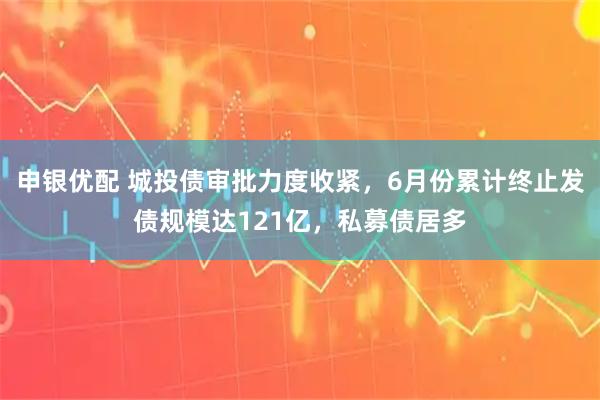 申银优配 城投债审批力度收紧，6月份累计终止发债规模达121亿，私募债居多