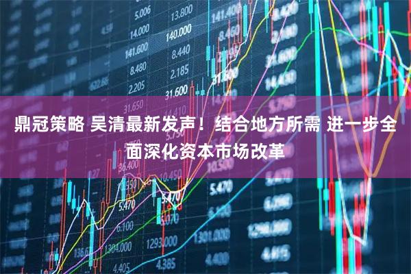 鼎冠策略 吴清最新发声！结合地方所需 进一步全面深化资本市场改革