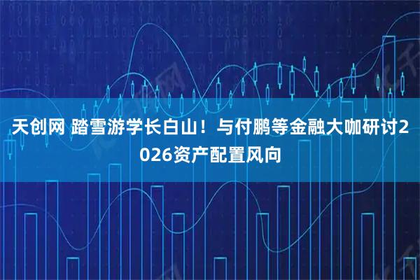 天创网 踏雪游学长白山！与付鹏等金融大咖研讨2026资产配置风向