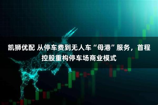 凯狮优配 从停车费到无人车“母港”服务，首程控股重构停车场商业模式