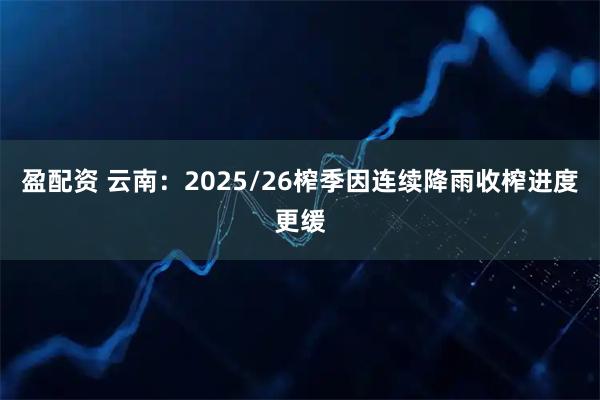 盈配资 云南：2025/26榨季因连续降雨收榨进度更缓