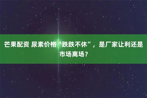 芒果配资 尿素价格“跌跌不休”，是厂家让利还是市场离场？