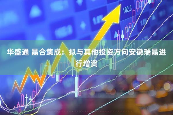 华盛通 晶合集成：拟与其他投资方向安徽瑞晶进行增资