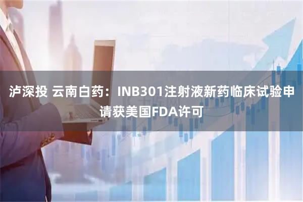 泸深投 云南白药：INB301注射液新药临床试验申请获美国FDA许可