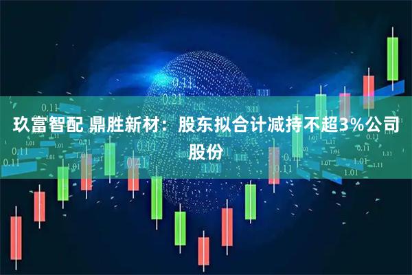 玖富智配 鼎胜新材：股东拟合计减持不超3%公司股份