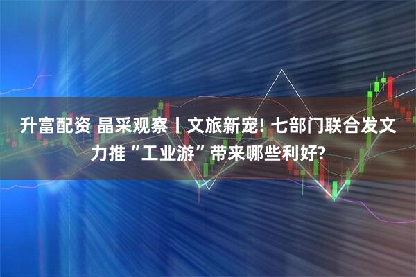 升富配资 晶采观察丨文旅新宠! 七部门联合发文力推“工业游”带来哪些利好?