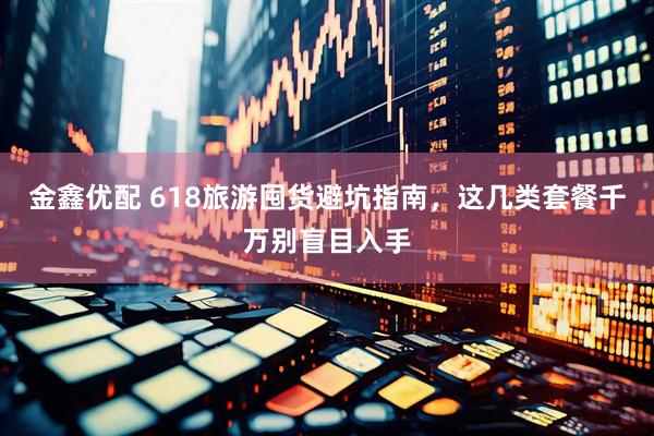 金鑫优配 618旅游囤货避坑指南，这几类套餐千万别盲目入手