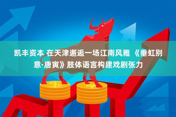 凯丰资本 在天津邂逅一场江南风雅 《垂虹别意·唐寅》肢体语言构建戏剧张力