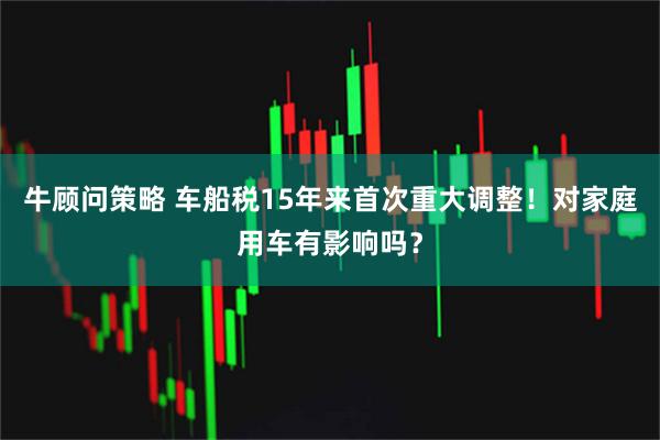 牛顾问策略 车船税15年来首次重大调整！对家庭用车有影响吗？