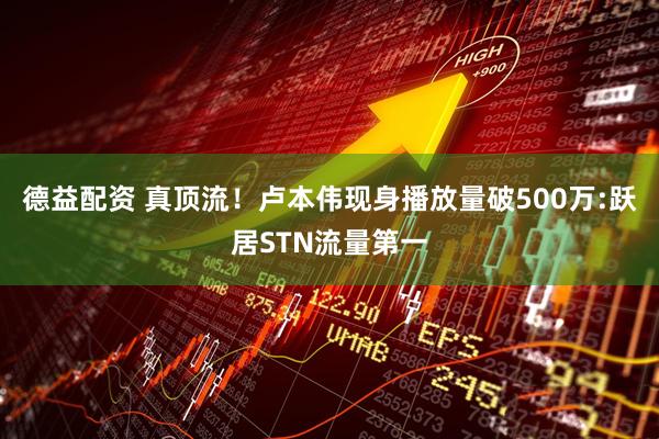 德益配资 真顶流！卢本伟现身播放量破500万:跃居STN流量第一