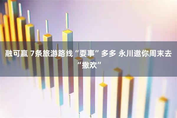 融可赢 7条旅游路线“耍事”多多 永川邀你周末去“撒欢”