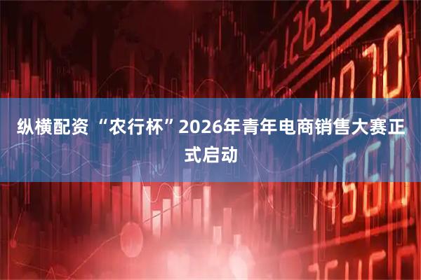纵横配资 “农行杯”2026年青年电商销售大赛正式启动