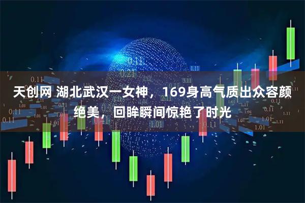 天创网 湖北武汉一女神，169身高气质出众容颜绝美，回眸瞬间惊艳了时光