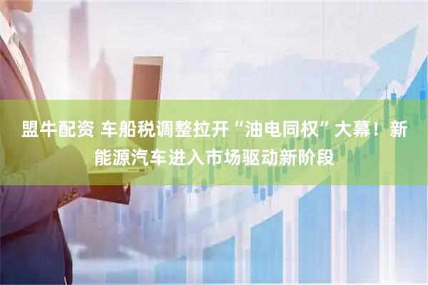 盟牛配资 车船税调整拉开“油电同权”大幕！新能源汽车进入市场驱动新阶段